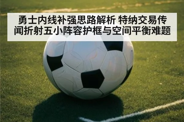 勇士内线补强思路解析 特纳交易传闻折射五小阵容护框与空间平衡难题